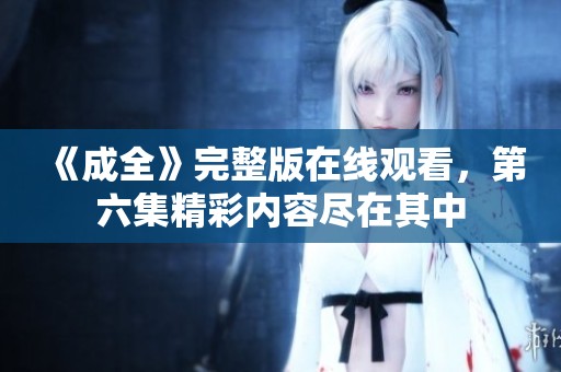 《成全》完整版在线观看，第六集精彩内容尽在其中