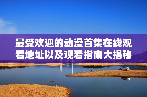 最受欢迎的动漫首集在线观看地址以及观看指南大揭秘