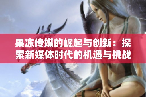 果冻传媒的崛起与创新：探索新媒体时代的机遇与挑战