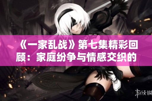 《一家乱战》第七集精彩回顾：家庭纷争与情感交织的故事