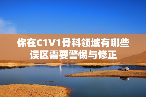 你在C1V1骨科领域有哪些误区需要警惕与修正