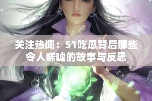 关注热闻：51吃瓜背后那些令人唏嘘的故事与反思