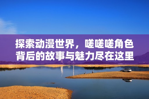 探索动漫世界，嗟嗟嗟角色背后的故事与魅力尽在这里！