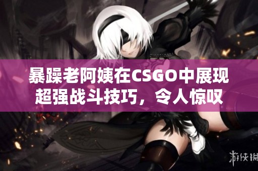 暴躁老阿姨在CSGO中展现超强战斗技巧，令人惊叹
