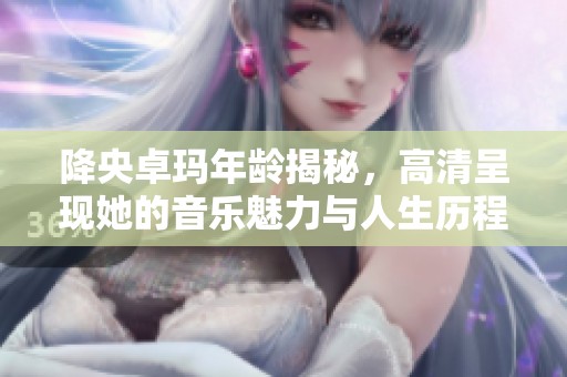 降央卓玛年龄揭秘，高清呈现她的音乐魅力与人生历程