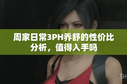 周家日常3PH乔舒的性价比分析，值得入手吗