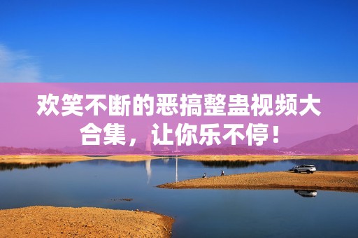 欢笑不断的恶搞整蛊视频大合集，让你乐不停！