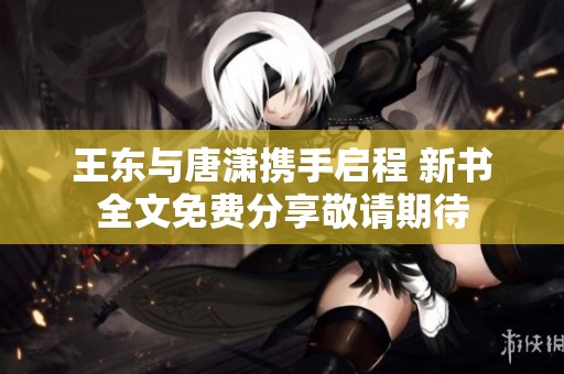王东与唐潇携手启程 新书全文免费分享敬请期待