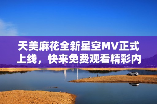 天美麻花全新星空MV正式上线，快来免费观看精彩内容！