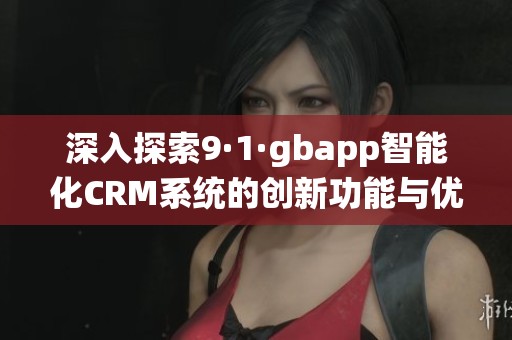 深入探索9·1·gbapp智能化CRM系统的创新功能与优势