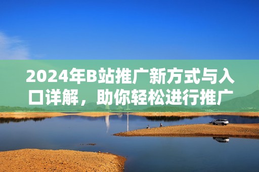 2024年B站推广新方式与入口详解，助你轻松进行推广