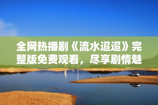 全网热播剧《流水迢迢》完整版免费观看，尽享剧情魅力！
