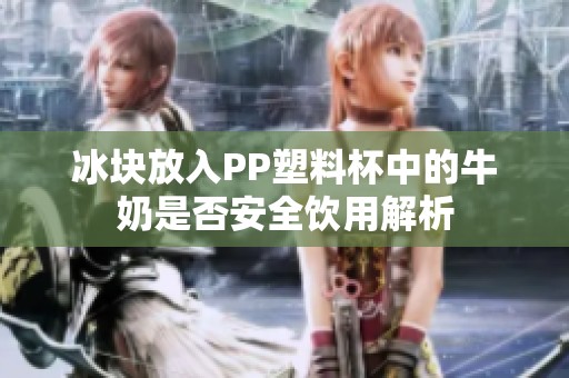 冰块放入PP塑料杯中的牛奶是否安全饮用解析