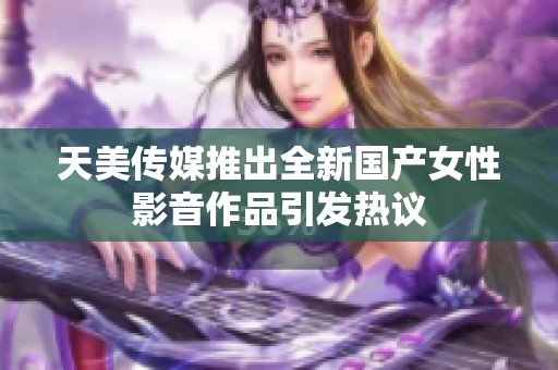 天美传媒推出全新国产女性影音作品引发热议