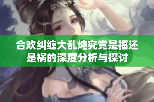 合欢纠缠大乱炖究竟是福还是祸的深度分析与探讨