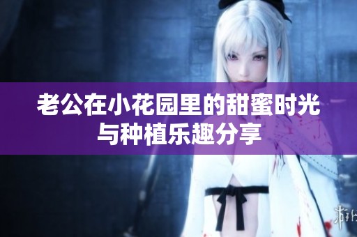 老公在小花园里的甜蜜时光与种植乐趣分享