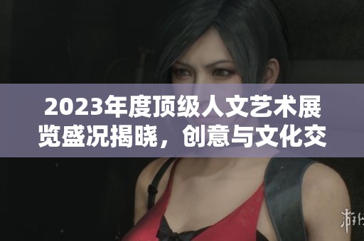 2023年度顶级人文艺术展览盛况揭晓，创意与文化交融