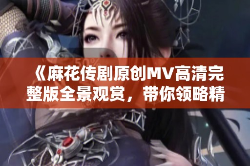 《麻花传剧原创MV高清完整版全景观赏，带你领略精彩瞬间》