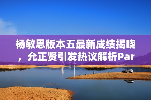 杨敏思版本五最新成绩揭晓，允正贤引发热议解析Parser