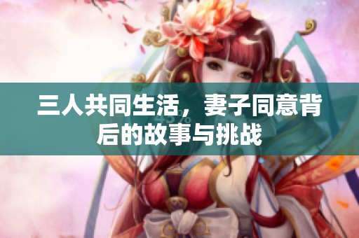 三人共同生活，妻子同意背后的故事与挑战