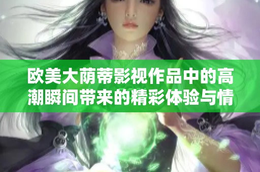 欧美大荫蒂影视作品中的高潮瞬间带来的精彩体验与情感震撼