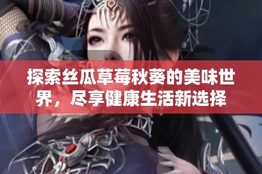 探索丝瓜草莓秋葵的美味世界，尽享健康生活新选择