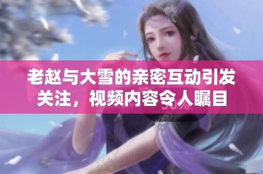 老赵与大雪的亲密互动引发关注，视频内容令人瞩目