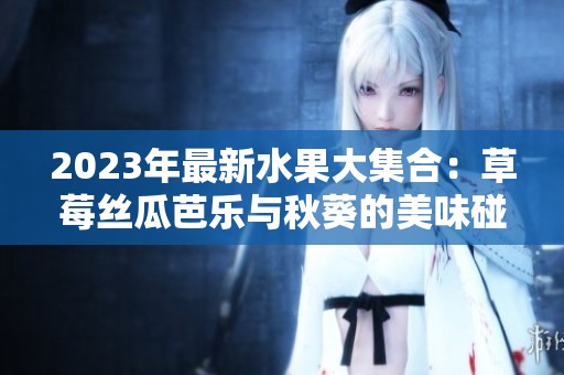 2023年最新水果大集合：草莓丝瓜芭乐与秋葵的美味碰撞