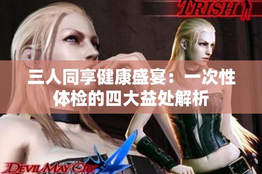 三人同享健康盛宴：一次性体检的四大益处解析