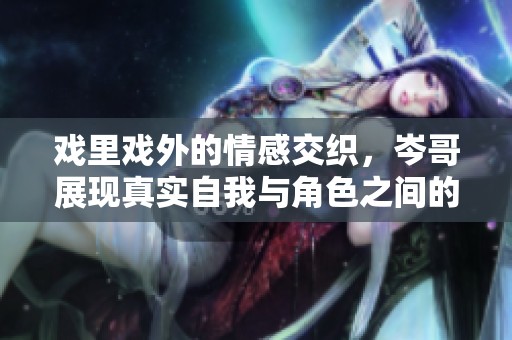 戏里戏外的情感交织，岑哥展现真实自我与角色之间的对比