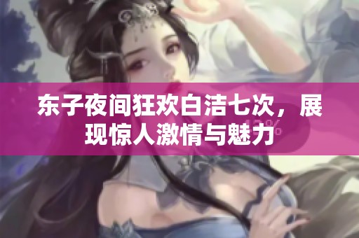 东子夜间狂欢白洁七次，展现惊人激情与魅力