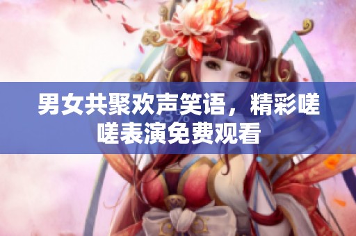 男女共聚欢声笑语，精彩嗟嗟表演免费观看