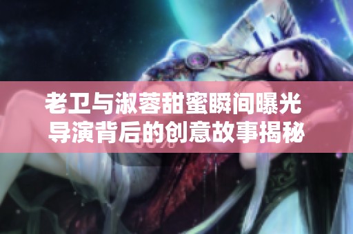 老卫与淑蓉甜蜜瞬间曝光 导演背后的创意故事揭秘