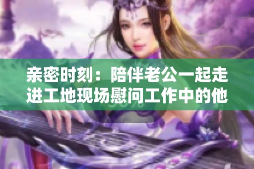 亲密时刻：陪伴老公一起走进工地现场慰问工作中的他