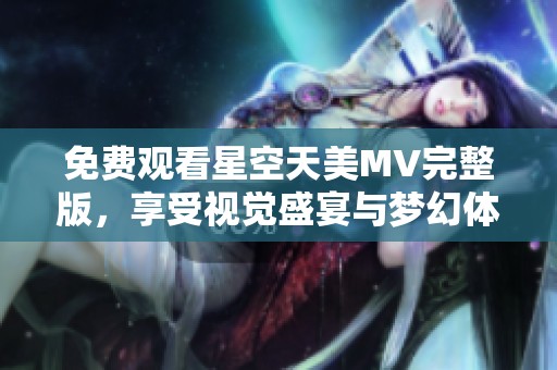 免费观看星空天美MV完整版，享受视觉盛宴与梦幻体验