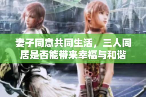 妻子同意共同生活，三人同居是否能带来幸福与和谐