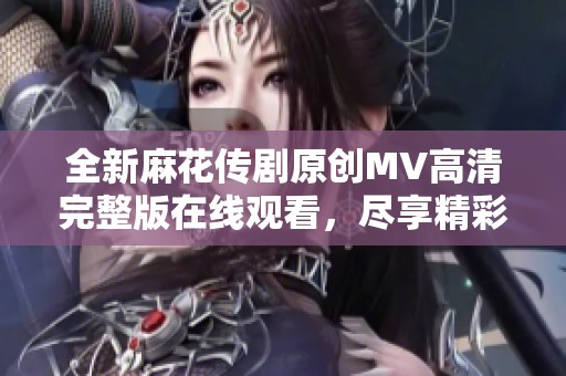 全新麻花传剧原创MV高清完整版在线观看，尽享精彩视听盛宴