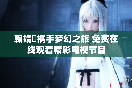 鞠婧祎携手梦幻之旅 免费在线观看精彩电视节目