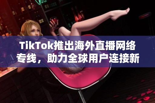 TikTok推出海外直播网络专线，助力全球用户连接新体验