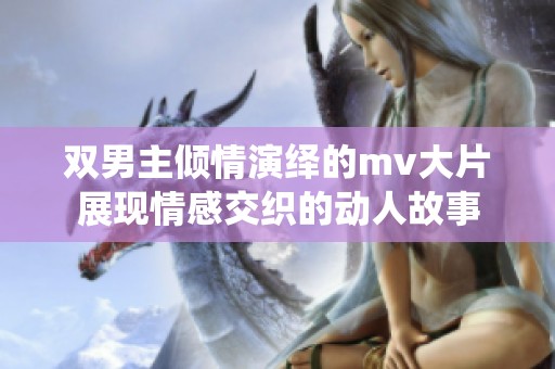 双男主倾情演绎的mv大片展现情感交织的动人故事