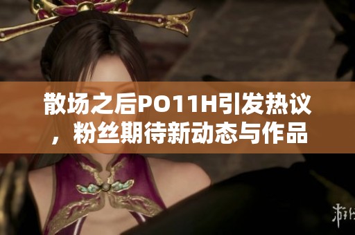 散场之后PO11H引发热议，粉丝期待新动态与作品