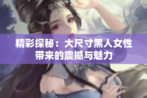 精彩探秘：大尺寸黑人女性带来的震撼与魅力