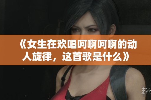 《女生在欢唱呵啊呵啊的动人旋律，这首歌是什么》