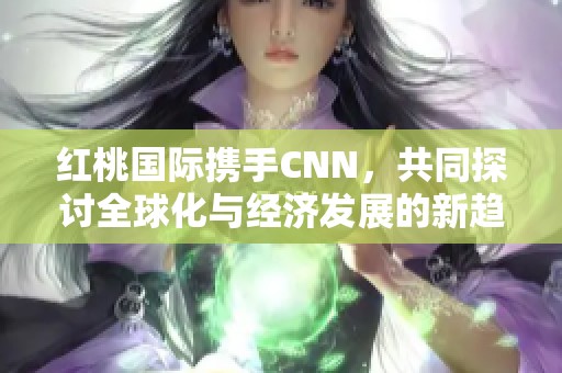 红桃国际携手CNN，共同探讨全球化与经济发展的新趋势