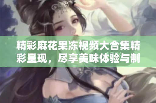 精彩麻花果冻视频大合集精彩呈现，尽享美味体验与制作乐趣