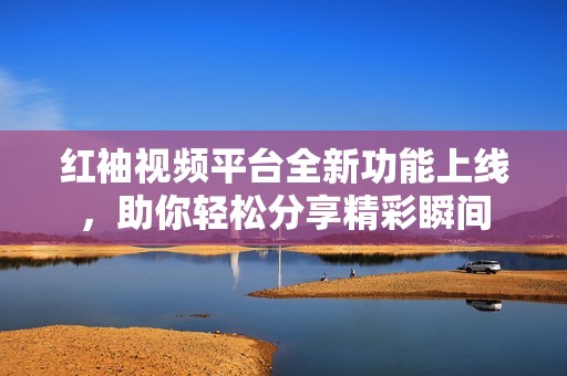 红袖视频平台全新功能上线，助你轻松分享精彩瞬间