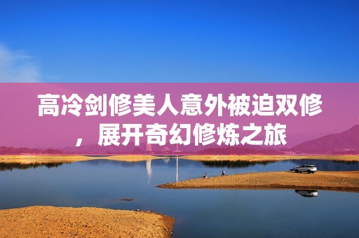 高冷剑修美人意外被迫双修，展开奇幻修炼之旅