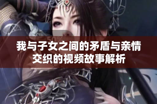 我与子女之间的矛盾与亲情交织的视频故事解析