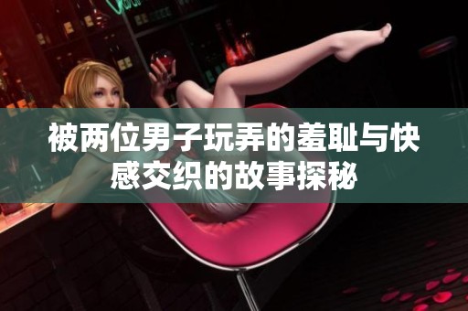 被两位男子玩弄的羞耻与快感交织的故事探秘