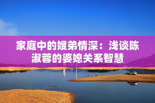 家庭中的嫂弟情深：浅谈陈淑蓉的婆媳关系智慧
